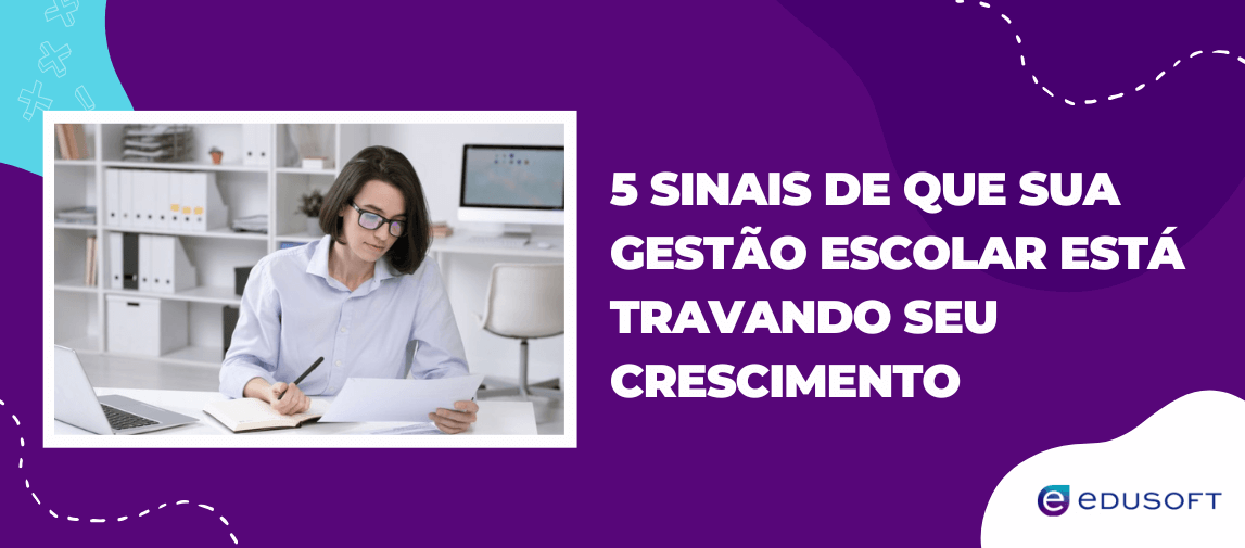 Banner da Edusoft sobre os sinais de que a gestão escola está travando o crescimento da instituição, com uma mulher lendo relatórios e fazendo anotações em um ambiente de trabalho.